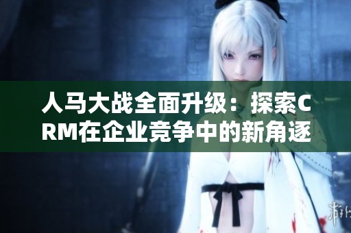 人马大战全面升级：探索CRM在企业竞争中的新角逐