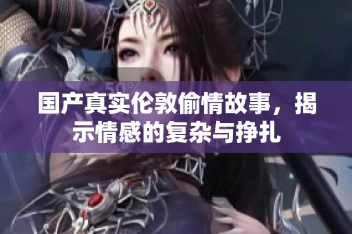 国产真实伦敦偷情故事，揭示情感的复杂与挣扎