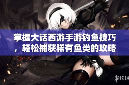 掌握大话西游手游钓鱼技巧，轻松捕获稀有鱼类的攻略分享