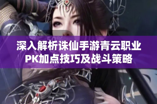深入解析诛仙手游青云职业PK加点技巧及战斗策略