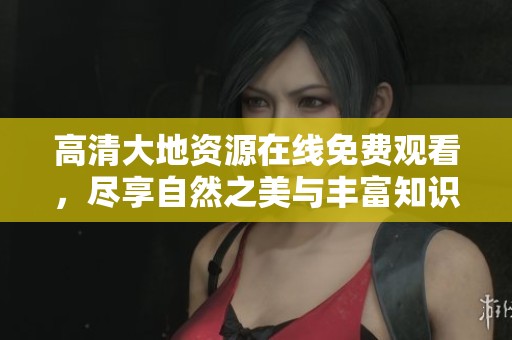 高清大地资源在线免费观看，尽享自然之美与丰富知识