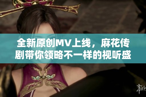 全新原创MV上线，麻花传剧带你领略不一样的视听盛宴
