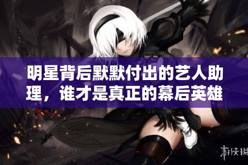 明星背后默默付出的艺人助理，谁才是真正的幕后英雄
