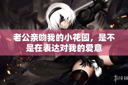 老公亲吻我的小花园，是不是在表达对我的爱意