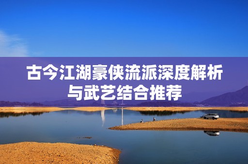 古今江湖豪侠流派深度解析与武艺结合推荐