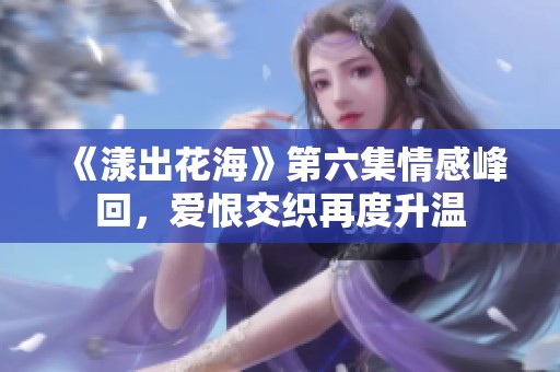 《漾出花海》第六集情感峰回，爱恨交织再度升温