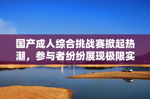 国产成人综合挑战赛掀起热潮，参与者纷纷展现极限实力