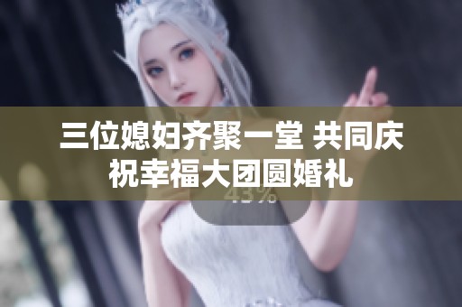三位媳妇齐聚一堂 共同庆祝幸福大团圆婚礼
