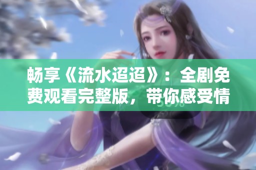 畅享《流水迢迢》：全剧免费观看完整版，带你感受情感的细腻流淌