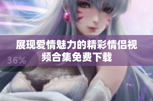展现爱情魅力的精彩情侣视频合集免费下载