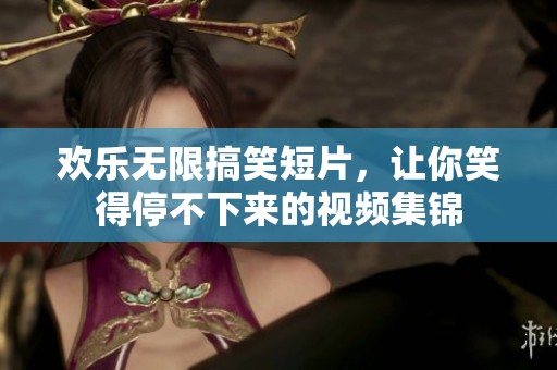 欢乐无限搞笑短片，让你笑得停不下来的视频集锦