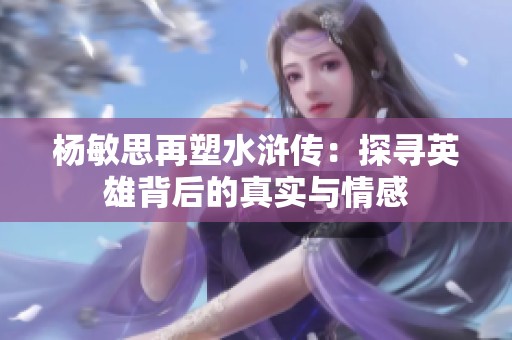 杨敏思再塑水浒传：探寻英雄背后的真实与情感