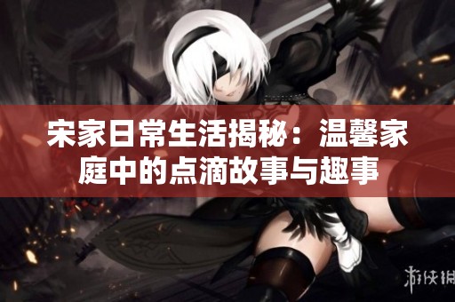 宋家日常生活揭秘：温馨家庭中的点滴故事与趣事