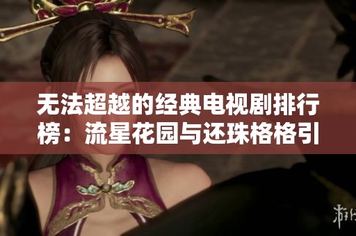 无法超越的经典电视剧排行榜：流星花园与还珠格格引领风潮