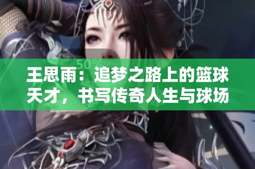 王思雨：追梦之路上的篮球天才，书写传奇人生与球场魅力