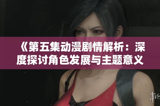 《第五集动漫剧情解析：深度探讨角色发展与主题意义》