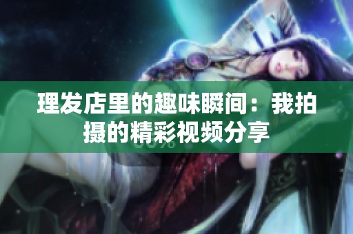 理发店里的趣味瞬间：我拍摄的精彩视频分享
