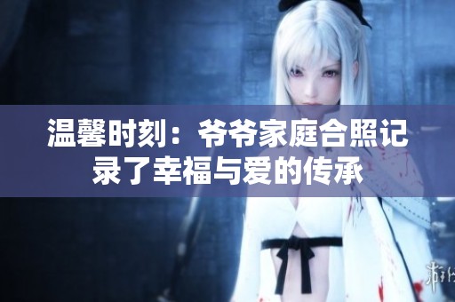 温馨时刻：爷爷家庭合照记录了幸福与爱的传承