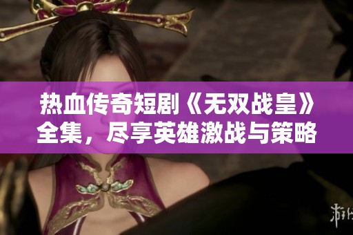 热血传奇短剧《无双战皇》全集，尽享英雄激战与策略智斗的精彩瞬间