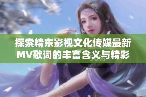 探索精东影视文化传媒最新MV歌词的丰富含义与精彩内容