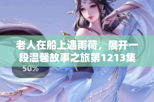 老人在船上遇雨荷，展开一段温馨故事之旅第1213集详解