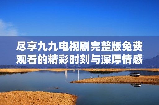 尽享九九电视剧完整版免费观看的精彩时刻与深厚情感
