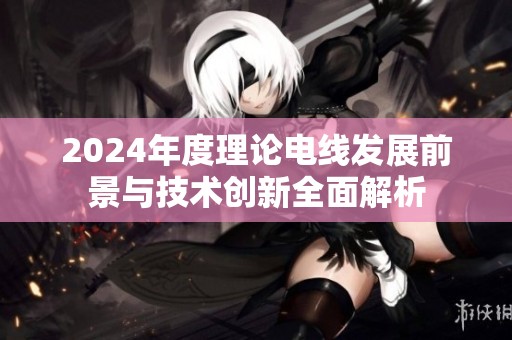 2024年度理论电线发展前景与技术创新全面解析