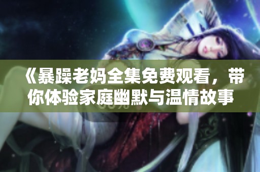 《暴躁老妈全集免费观看，带你体验家庭幽默与温情故事》