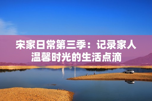 宋家日常第三季：记录家人温馨时光的生活点滴