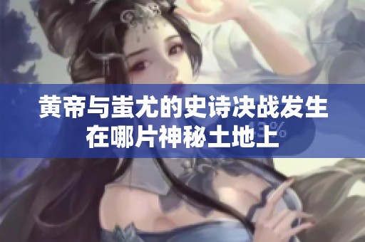 黄帝与蚩尤的史诗决战发生在哪片神秘土地上