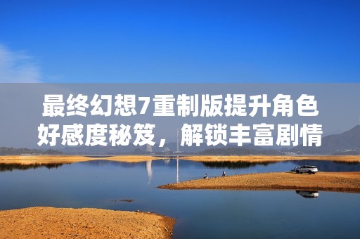最终幻想7重制版提升角色好感度秘笈，解锁丰富剧情与互动体验攻略