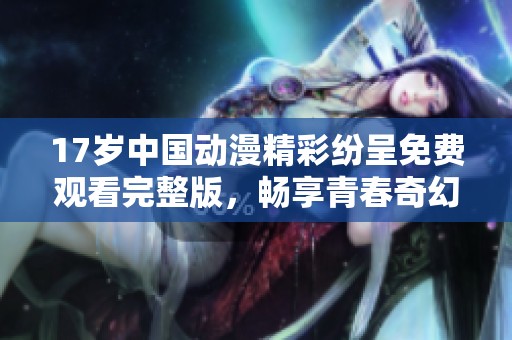 17岁中国动漫精彩纷呈免费观看完整版，畅享青春奇幻之旅
