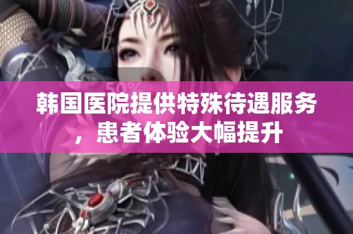韩国医院提供特殊待遇服务，患者体验大幅提升
