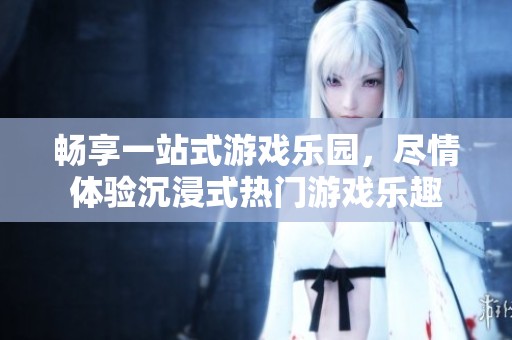 畅享一站式游戏乐园，尽情体验沉浸式热门游戏乐趣