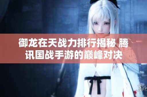 御龙在天战力排行揭秘 腾讯国战手游的巅峰对决