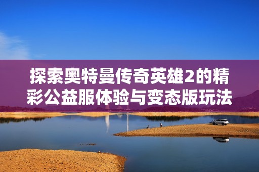 探索奥特曼传奇英雄2的精彩公益服体验与变态版玩法