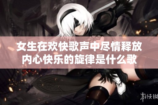 女生在欢快歌声中尽情释放内心快乐的旋律是什么歌