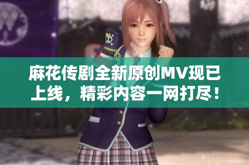 麻花传剧全新原创MV现已上线，精彩内容一网打尽！