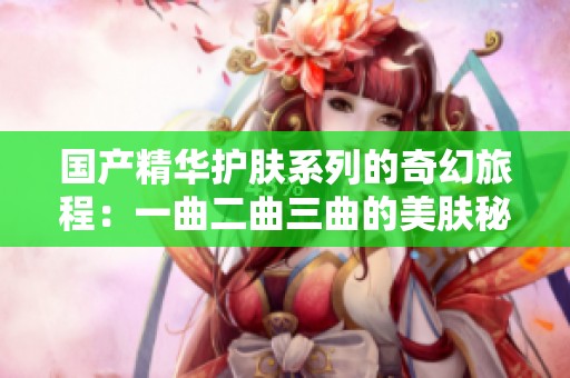 国产精华护肤系列的奇幻旅程：一曲二曲三曲的美肤秘密