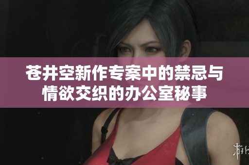 苍井空新作专案中的禁忌与情欲交织的办公室秘事