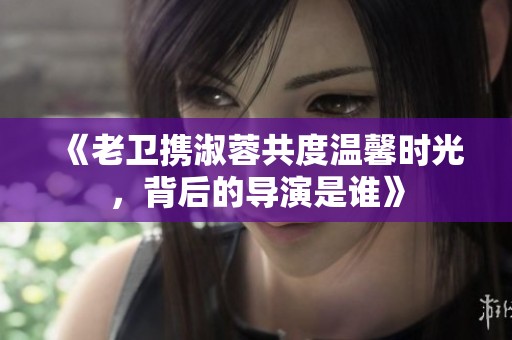 《老卫携淑蓉共度温馨时光，背后的导演是谁》