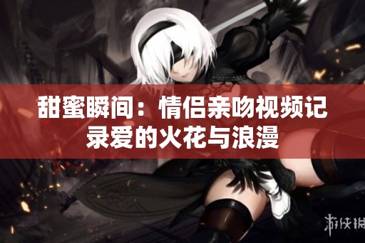 甜蜜瞬间：情侣亲吻视频记录爱的火花与浪漫