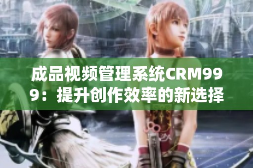 成品视频管理系统CRM999：提升创作效率的新选择