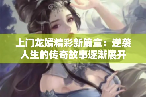 上门龙婿精彩新篇章：逆袭人生的传奇故事逐渐展开