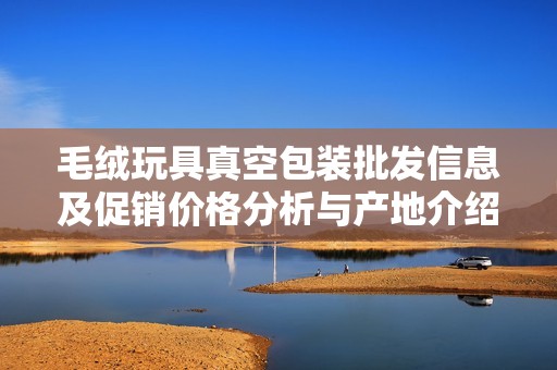 毛绒玩具真空包装批发信息及促销价格分析与产地介绍