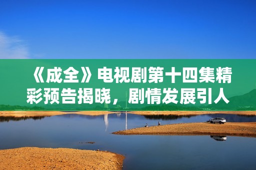 《成全》电视剧第十四集精彩预告揭晓，剧情发展引人期待