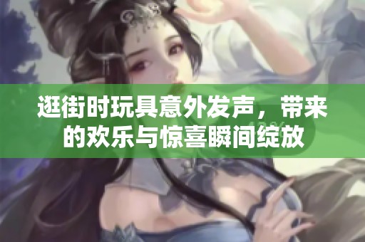 逛街时玩具意外发声，带来的欢乐与惊喜瞬间绽放