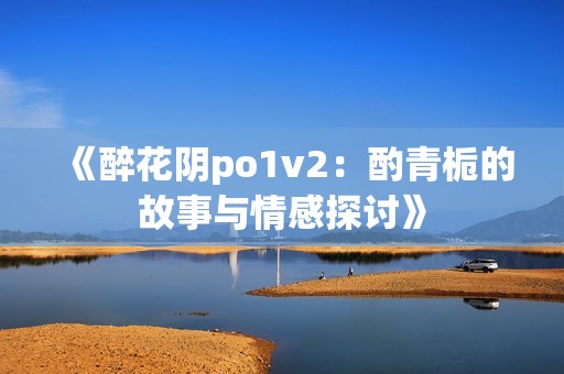 《醉花阴po1v2：酌青栀的故事与情感探讨》
