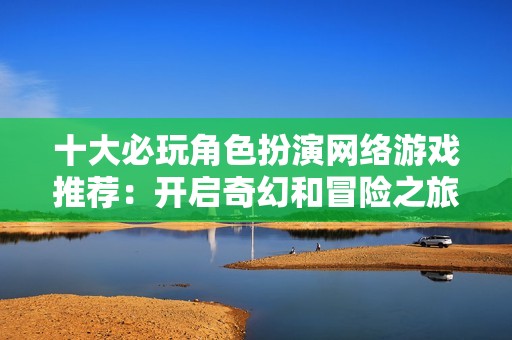 十大必玩角色扮演网络游戏推荐：开启奇幻和冒险之旅