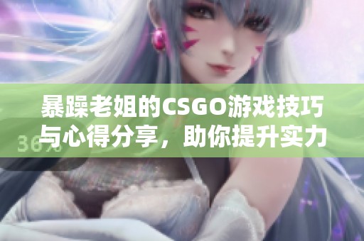 暴躁老姐的CSGO游戏技巧与心得分享，助你提升实力